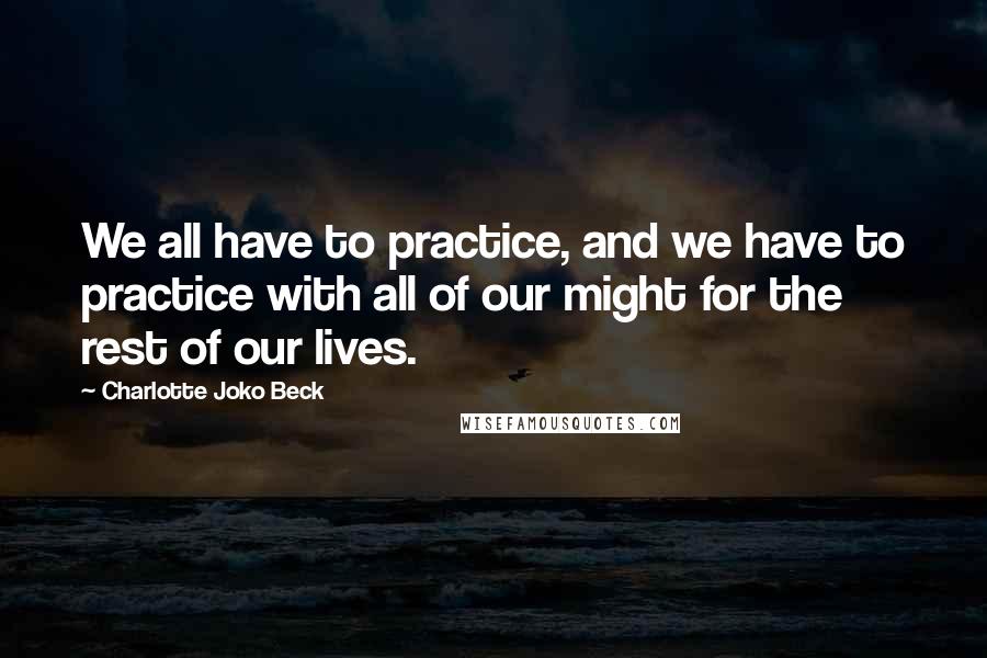 Charlotte Joko Beck Quotes: We all have to practice, and we have to practice with all of our might for the rest of our lives.