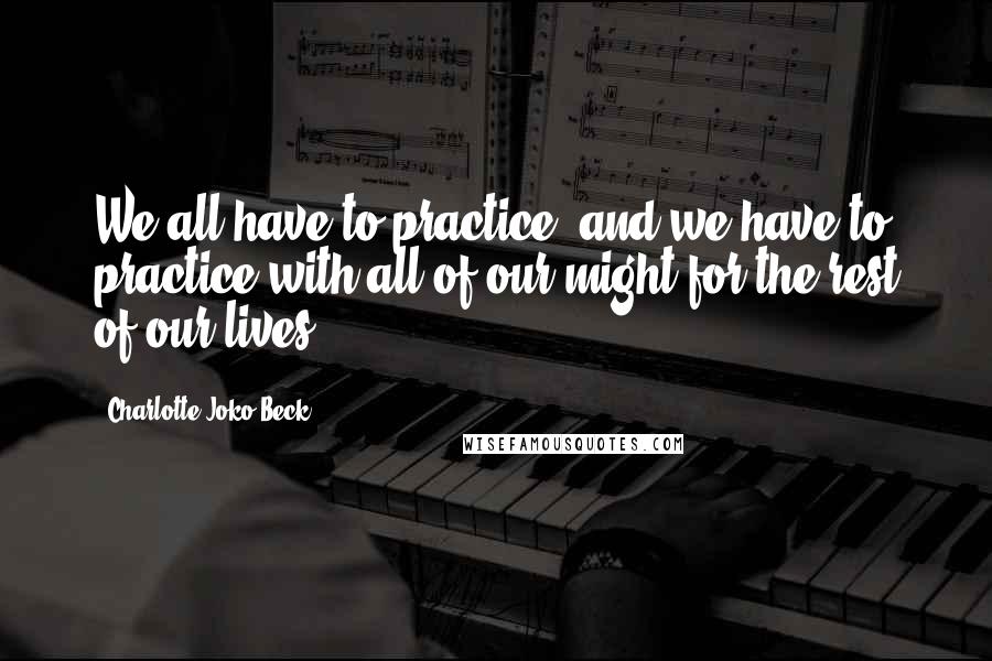 Charlotte Joko Beck Quotes: We all have to practice, and we have to practice with all of our might for the rest of our lives.