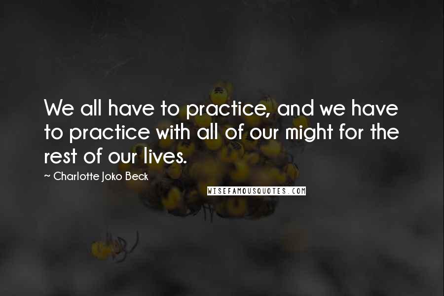 Charlotte Joko Beck Quotes: We all have to practice, and we have to practice with all of our might for the rest of our lives.
