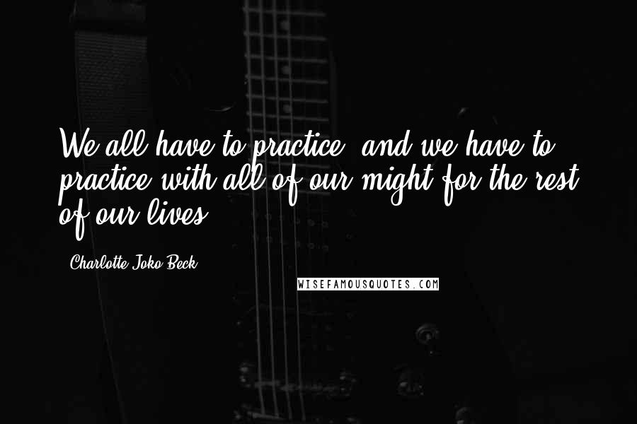 Charlotte Joko Beck Quotes: We all have to practice, and we have to practice with all of our might for the rest of our lives.