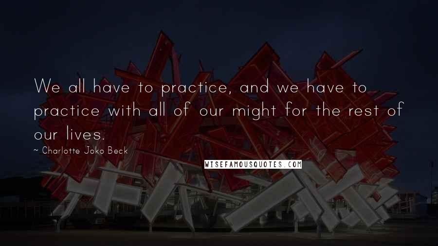 Charlotte Joko Beck Quotes: We all have to practice, and we have to practice with all of our might for the rest of our lives.