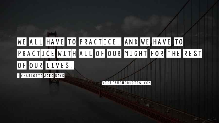 Charlotte Joko Beck Quotes: We all have to practice, and we have to practice with all of our might for the rest of our lives.