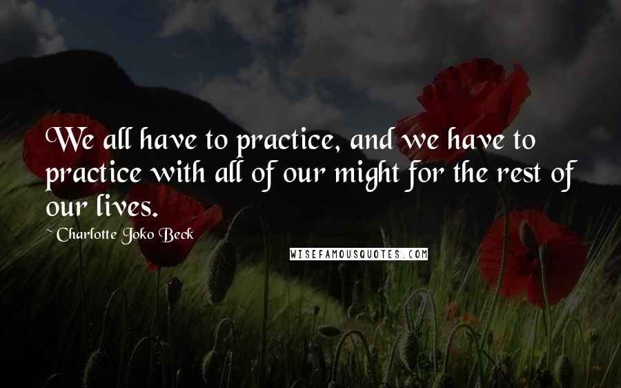 Charlotte Joko Beck Quotes: We all have to practice, and we have to practice with all of our might for the rest of our lives.