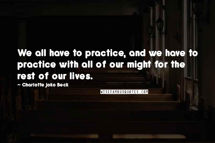 Charlotte Joko Beck Quotes: We all have to practice, and we have to practice with all of our might for the rest of our lives.