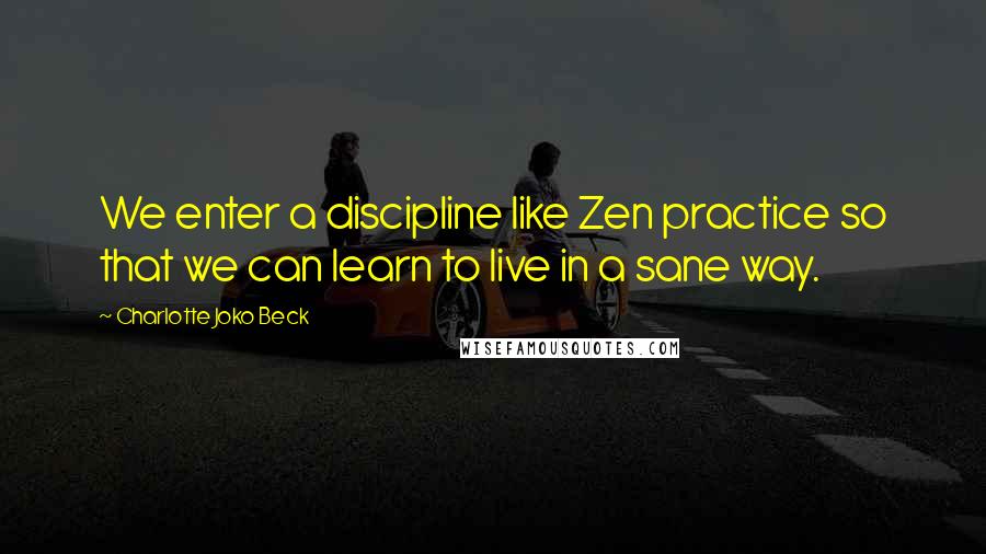 Charlotte Joko Beck Quotes: We enter a discipline like Zen practice so that we can learn to live in a sane way.