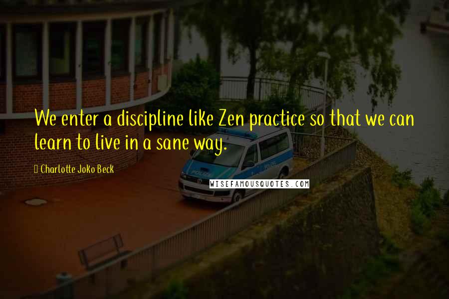 Charlotte Joko Beck Quotes: We enter a discipline like Zen practice so that we can learn to live in a sane way.