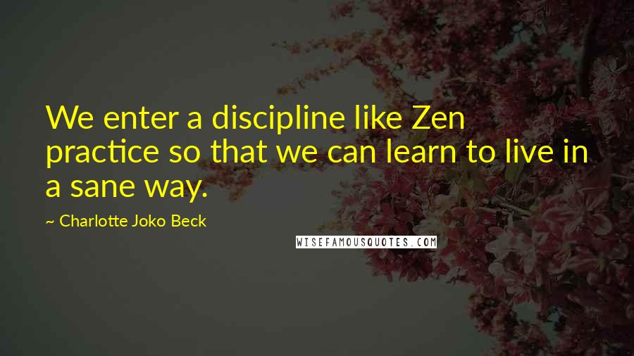 Charlotte Joko Beck Quotes: We enter a discipline like Zen practice so that we can learn to live in a sane way.