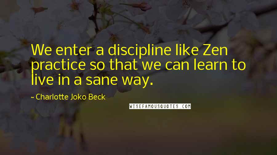 Charlotte Joko Beck Quotes: We enter a discipline like Zen practice so that we can learn to live in a sane way.