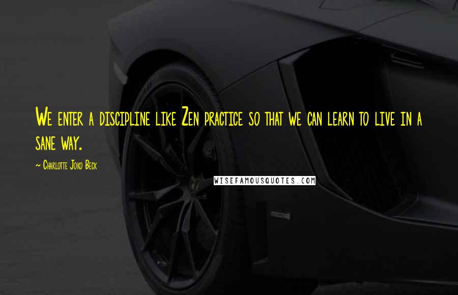 Charlotte Joko Beck Quotes: We enter a discipline like Zen practice so that we can learn to live in a sane way.