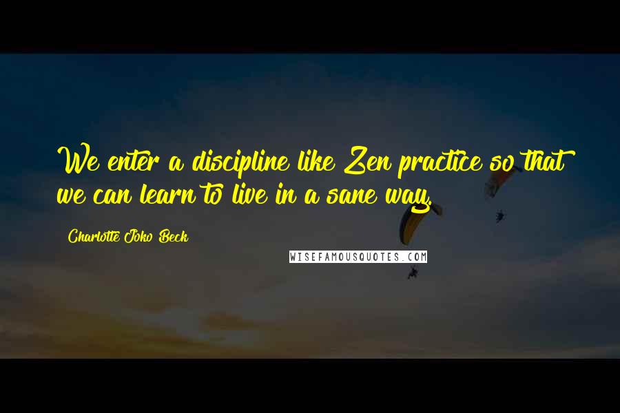 Charlotte Joko Beck Quotes: We enter a discipline like Zen practice so that we can learn to live in a sane way.