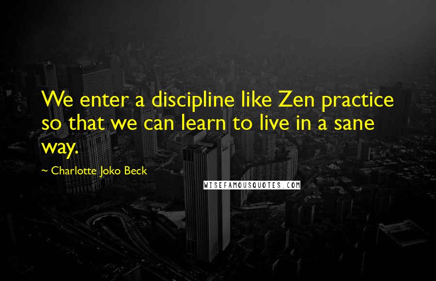 Charlotte Joko Beck Quotes: We enter a discipline like Zen practice so that we can learn to live in a sane way.