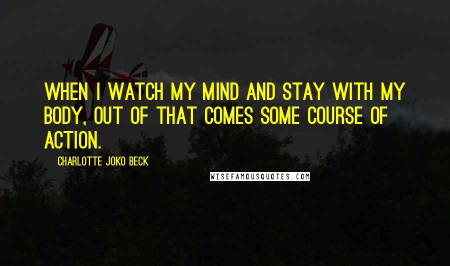 Charlotte Joko Beck Quotes: When I watch my mind and stay with my body, out of that comes some course of action.