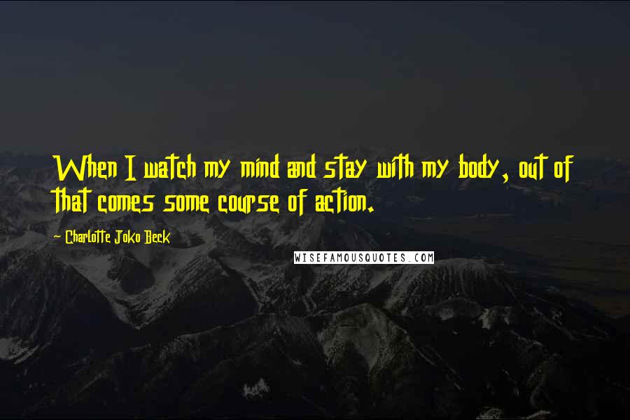 Charlotte Joko Beck Quotes: When I watch my mind and stay with my body, out of that comes some course of action.