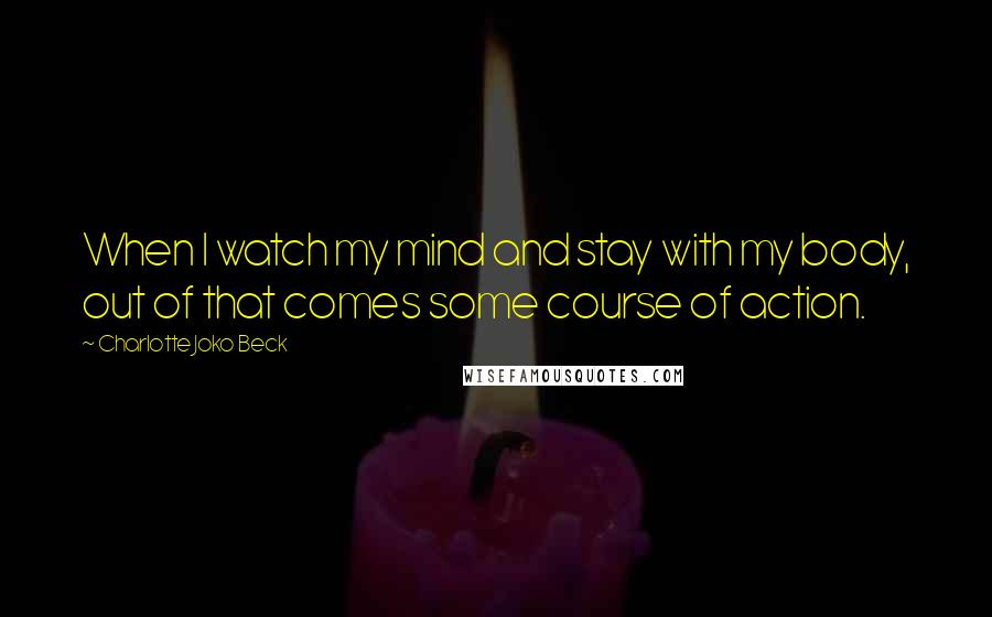 Charlotte Joko Beck Quotes: When I watch my mind and stay with my body, out of that comes some course of action.