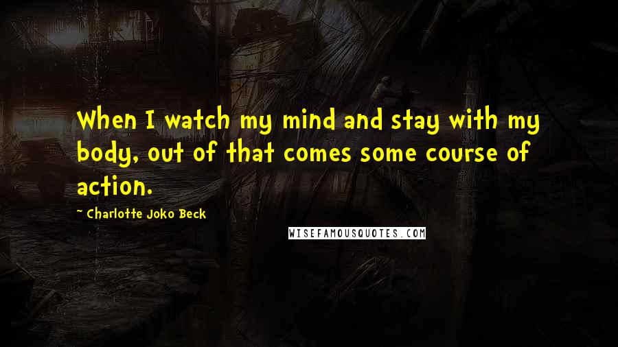 Charlotte Joko Beck Quotes: When I watch my mind and stay with my body, out of that comes some course of action.