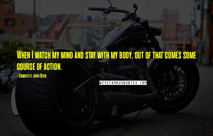 Charlotte Joko Beck Quotes: When I watch my mind and stay with my body, out of that comes some course of action.