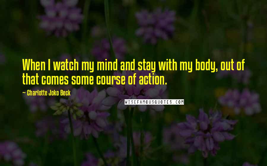 Charlotte Joko Beck Quotes: When I watch my mind and stay with my body, out of that comes some course of action.