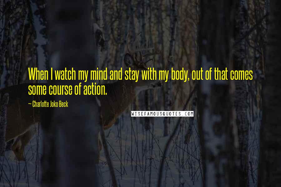 Charlotte Joko Beck Quotes: When I watch my mind and stay with my body, out of that comes some course of action.