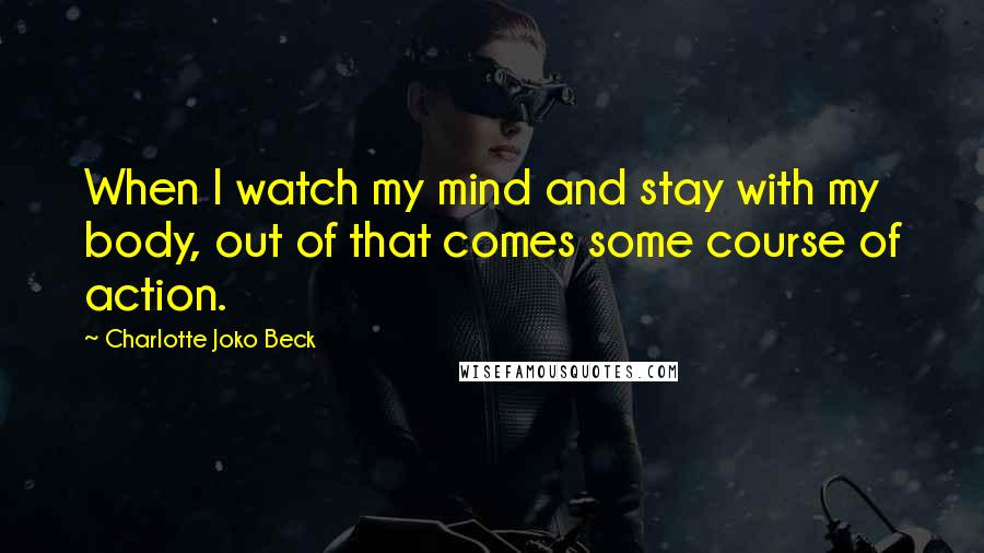 Charlotte Joko Beck Quotes: When I watch my mind and stay with my body, out of that comes some course of action.