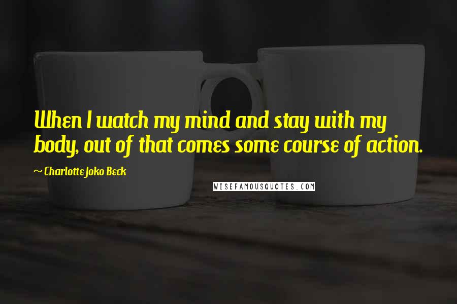 Charlotte Joko Beck Quotes: When I watch my mind and stay with my body, out of that comes some course of action.