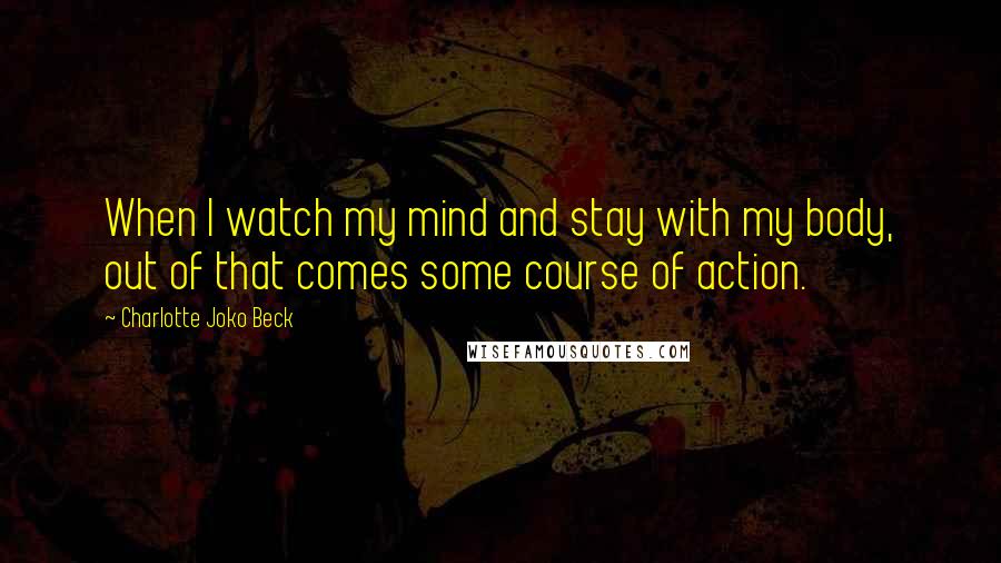 Charlotte Joko Beck Quotes: When I watch my mind and stay with my body, out of that comes some course of action.