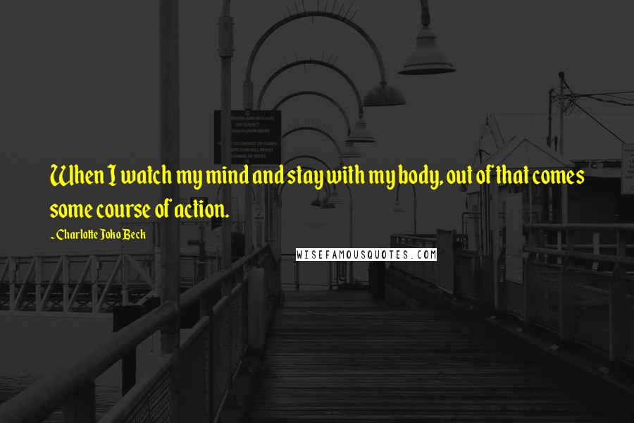 Charlotte Joko Beck Quotes: When I watch my mind and stay with my body, out of that comes some course of action.