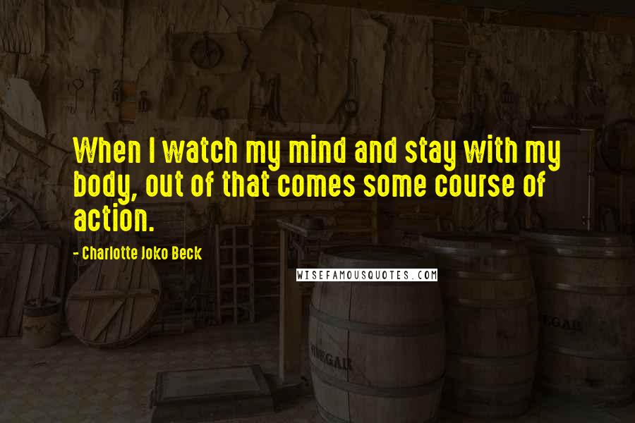 Charlotte Joko Beck Quotes: When I watch my mind and stay with my body, out of that comes some course of action.