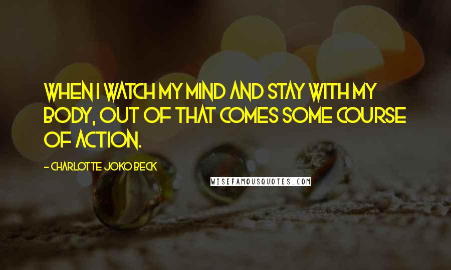 Charlotte Joko Beck Quotes: When I watch my mind and stay with my body, out of that comes some course of action.