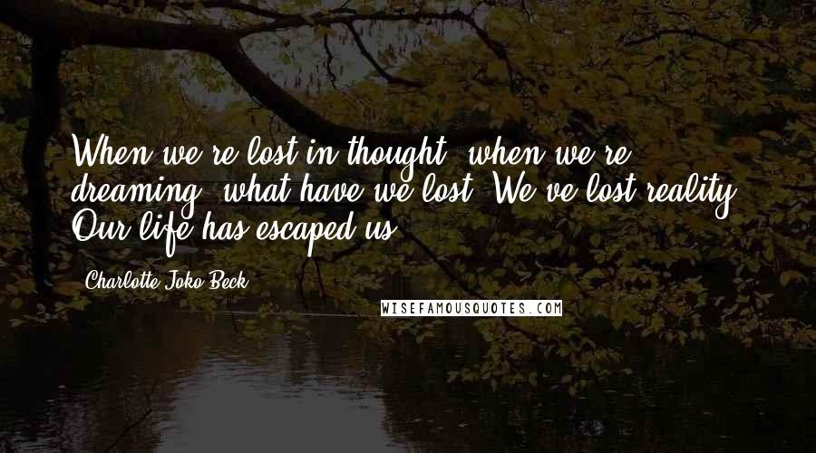 Charlotte Joko Beck Quotes: When we're lost in thought, when we're dreaming, what have we lost? We've lost reality. Our life has escaped us.