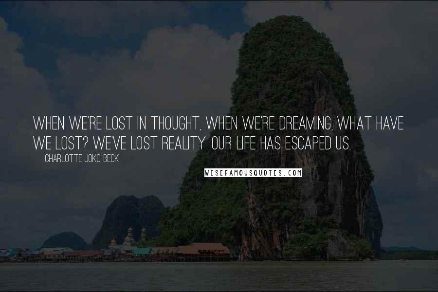 Charlotte Joko Beck Quotes: When we're lost in thought, when we're dreaming, what have we lost? We've lost reality. Our life has escaped us.