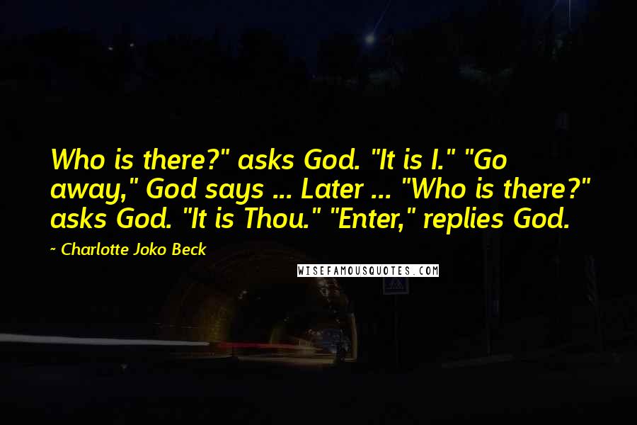 Charlotte Joko Beck Quotes: Who is there?" asks God. "It is I." "Go away," God says ... Later ... "Who is there?" asks God. "It is Thou." "Enter," replies God.