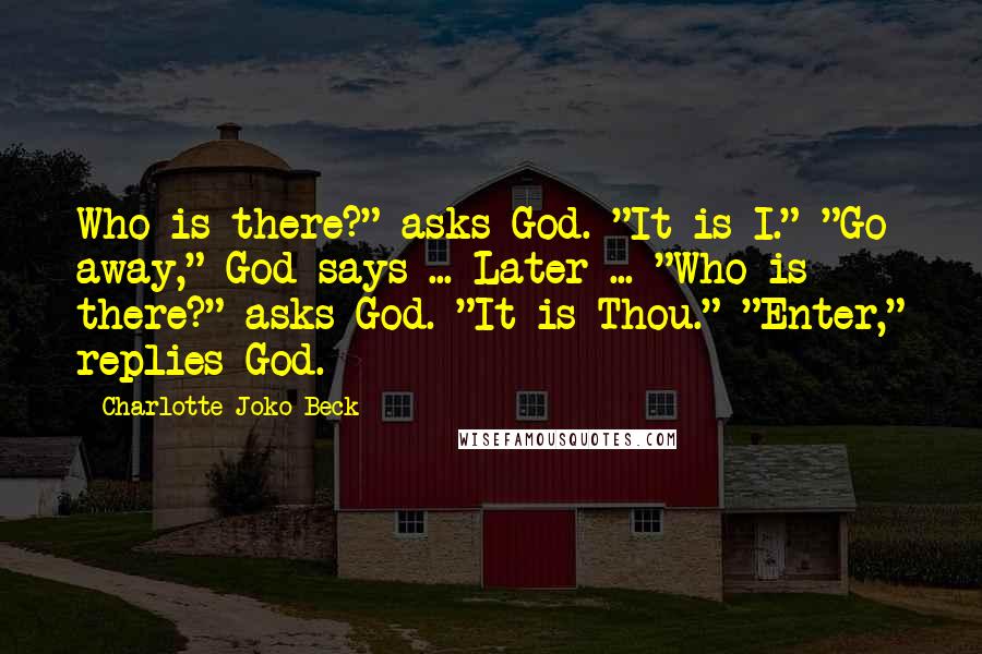 Charlotte Joko Beck Quotes: Who is there?" asks God. "It is I." "Go away," God says ... Later ... "Who is there?" asks God. "It is Thou." "Enter," replies God.