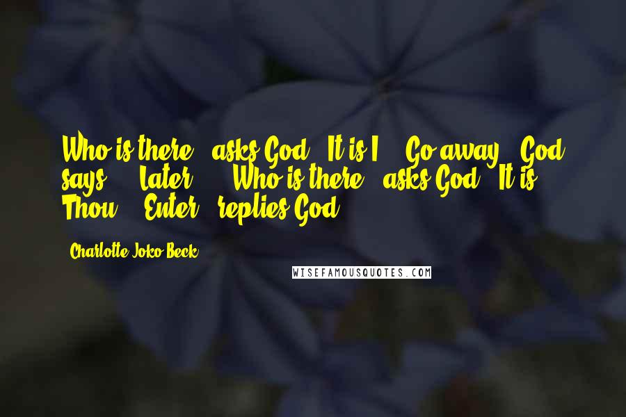 Charlotte Joko Beck Quotes: Who is there?" asks God. "It is I." "Go away," God says ... Later ... "Who is there?" asks God. "It is Thou." "Enter," replies God.