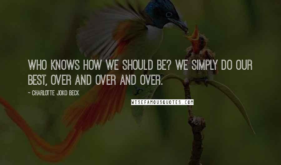 Charlotte Joko Beck Quotes: Who knows how we should be? We simply do our best, over and over and over.