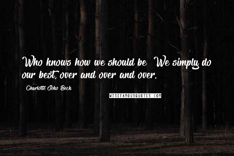 Charlotte Joko Beck Quotes: Who knows how we should be? We simply do our best, over and over and over.