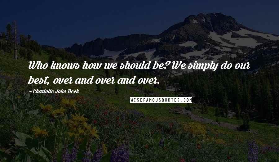 Charlotte Joko Beck Quotes: Who knows how we should be? We simply do our best, over and over and over.