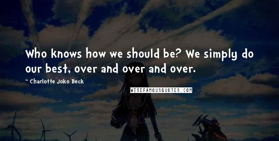 Charlotte Joko Beck Quotes: Who knows how we should be? We simply do our best, over and over and over.