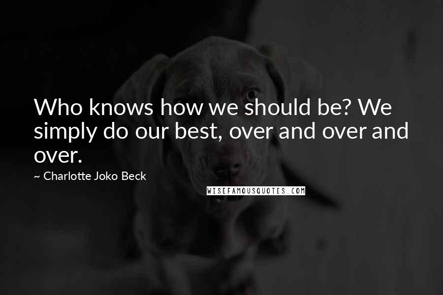 Charlotte Joko Beck Quotes: Who knows how we should be? We simply do our best, over and over and over.