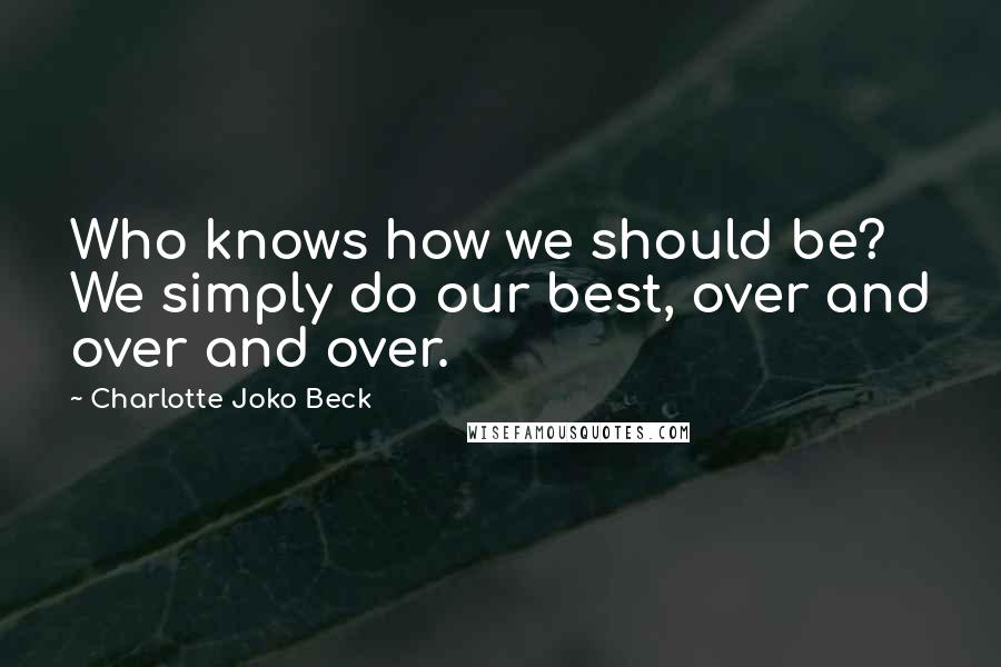 Charlotte Joko Beck Quotes: Who knows how we should be? We simply do our best, over and over and over.