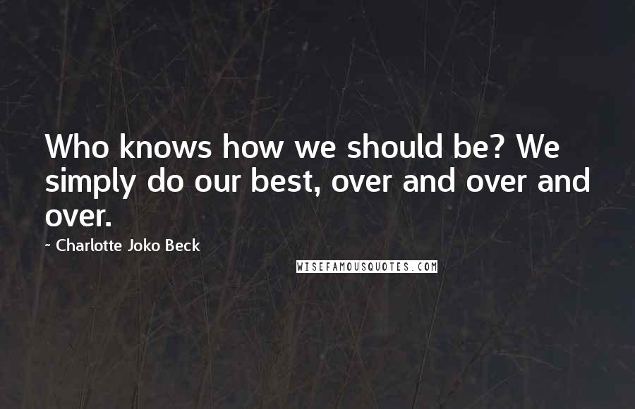 Charlotte Joko Beck Quotes: Who knows how we should be? We simply do our best, over and over and over.