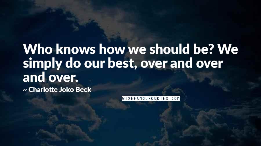 Charlotte Joko Beck Quotes: Who knows how we should be? We simply do our best, over and over and over.