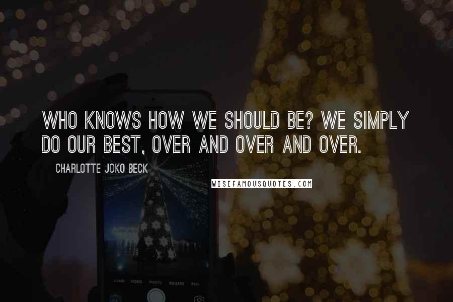 Charlotte Joko Beck Quotes: Who knows how we should be? We simply do our best, over and over and over.