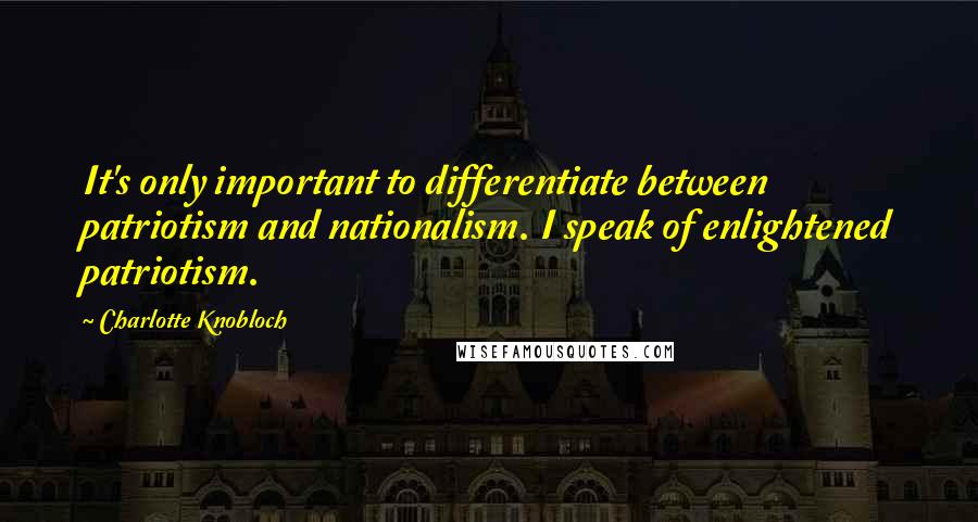 Charlotte Knobloch Quotes: It's only important to differentiate between patriotism and nationalism. I speak of enlightened patriotism.