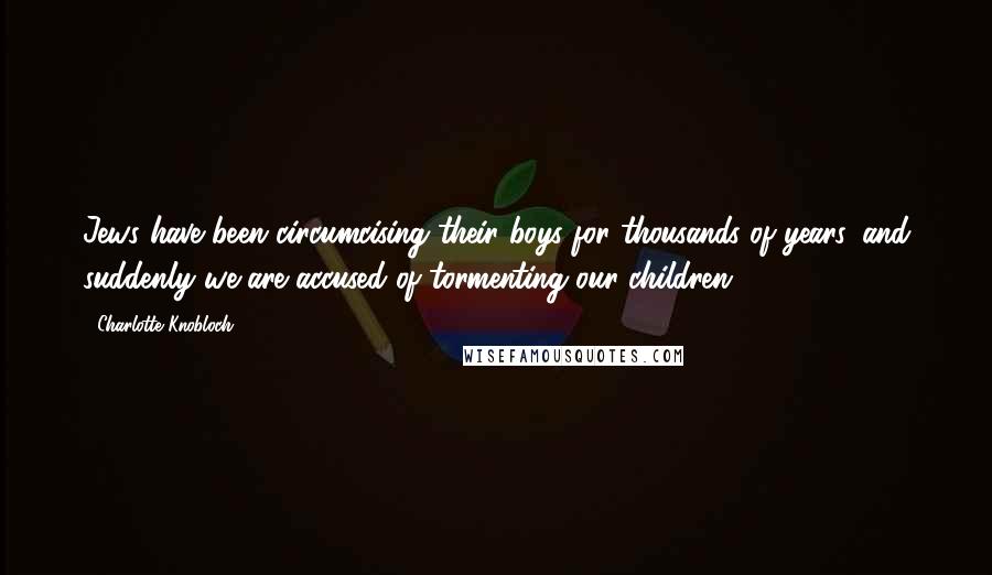Charlotte Knobloch Quotes: Jews have been circumcising their boys for thousands of years, and suddenly we are accused of tormenting our children.