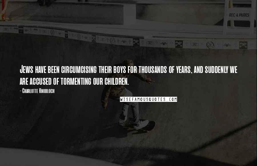 Charlotte Knobloch Quotes: Jews have been circumcising their boys for thousands of years, and suddenly we are accused of tormenting our children.