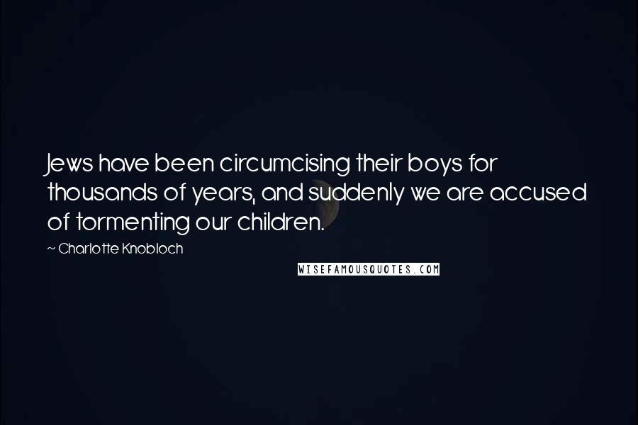 Charlotte Knobloch Quotes: Jews have been circumcising their boys for thousands of years, and suddenly we are accused of tormenting our children.
