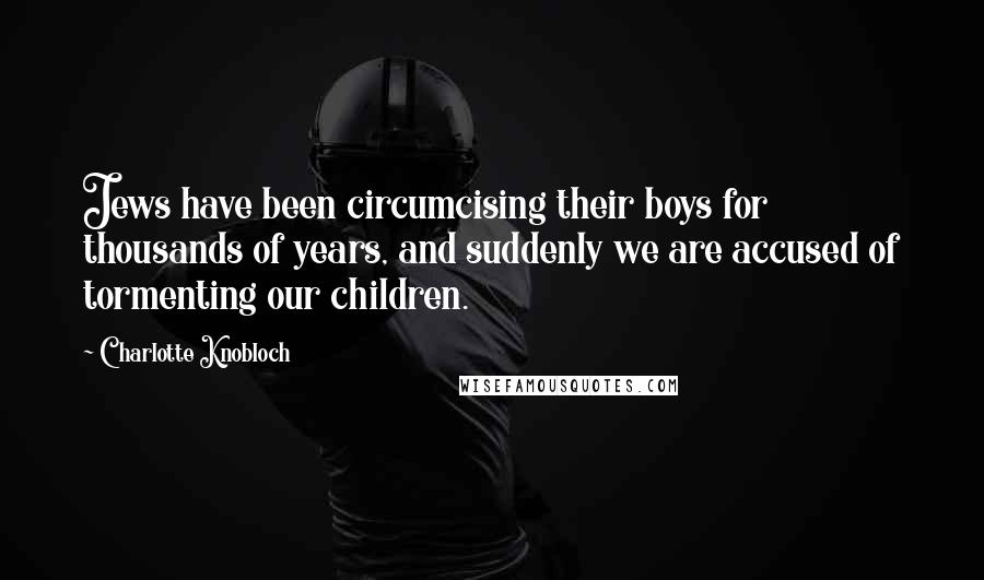 Charlotte Knobloch Quotes: Jews have been circumcising their boys for thousands of years, and suddenly we are accused of tormenting our children.