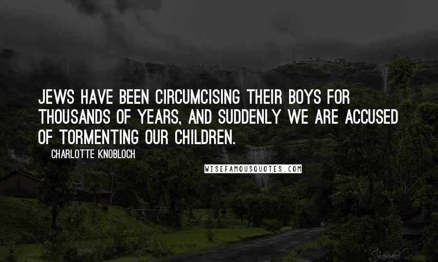 Charlotte Knobloch Quotes: Jews have been circumcising their boys for thousands of years, and suddenly we are accused of tormenting our children.