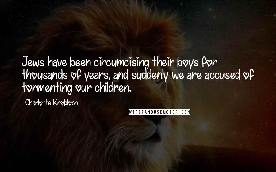 Charlotte Knobloch Quotes: Jews have been circumcising their boys for thousands of years, and suddenly we are accused of tormenting our children.