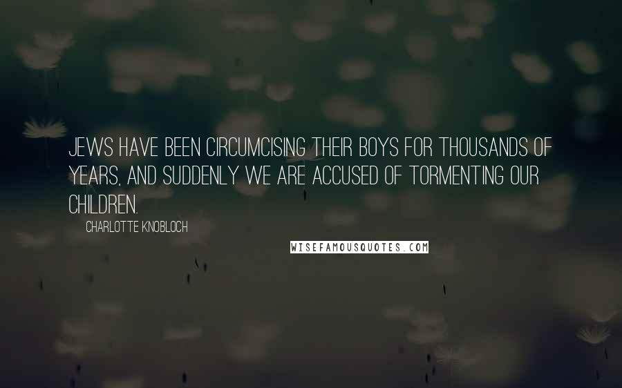 Charlotte Knobloch Quotes: Jews have been circumcising their boys for thousands of years, and suddenly we are accused of tormenting our children.